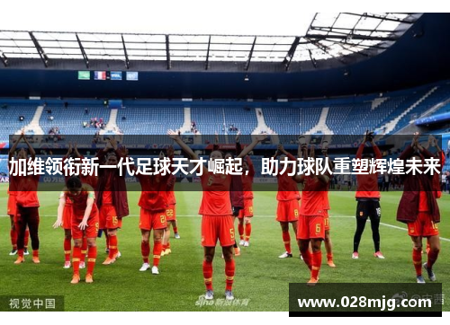 加维领衔新一代足球天才崛起，助力球队重塑辉煌未来