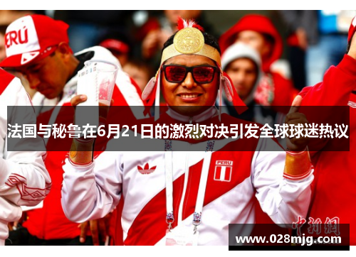 法国与秘鲁在6月21日的激烈对决引发全球球迷热议